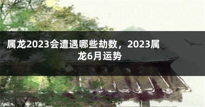 属龙2023会遭遇哪些劫数，2023属龙6月运势