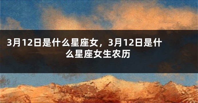 3月12日是什么星座女，3月12日是什么星座女生农历