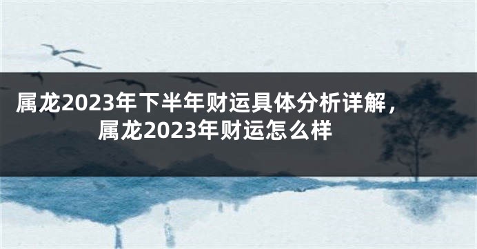 属龙2023年下半年财运具体分析详解，属龙2023年财运怎么样