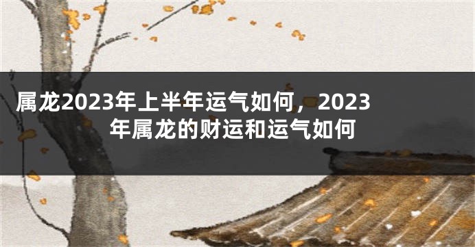 属龙2023年上半年运气如何，2023年属龙的财运和运气如何