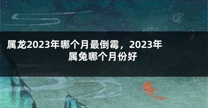 属龙2023年哪个月最倒霉，2023年属兔哪个月份好