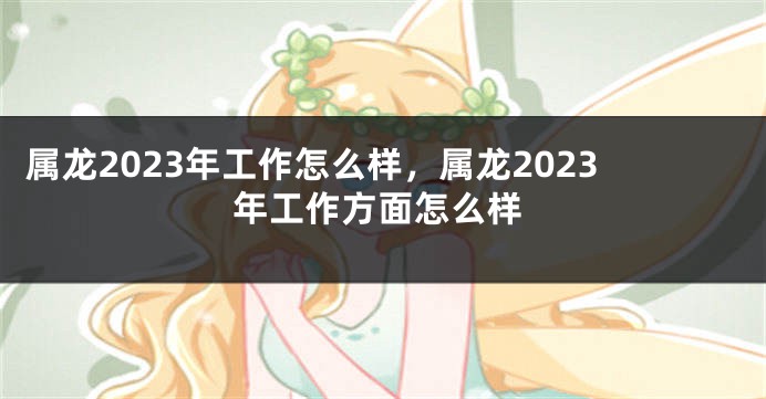 属龙2023年工作怎么样，属龙2023年工作方面怎么样