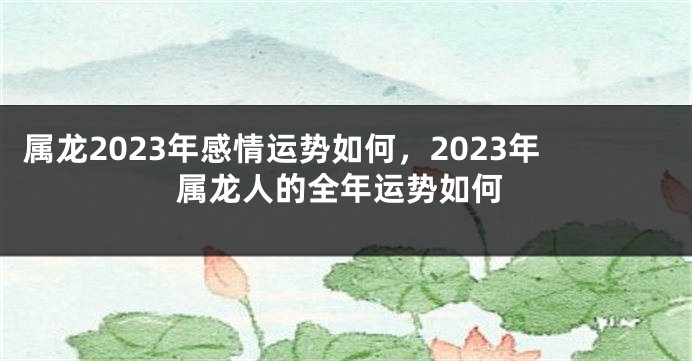 属龙2023年感情运势如何，2023年属龙人的全年运势如何