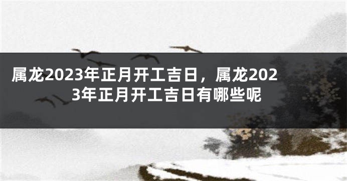 属龙2023年正月开工吉日，属龙2023年正月开工吉日有哪些呢