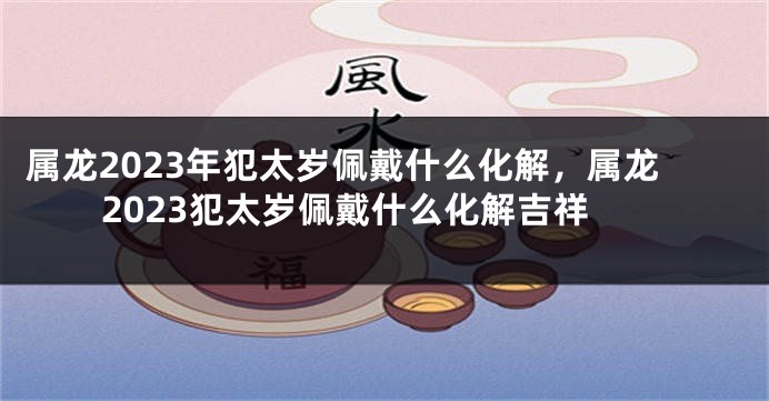 属龙2023年犯太岁佩戴什么化解，属龙2023犯太岁佩戴什么化解吉祥