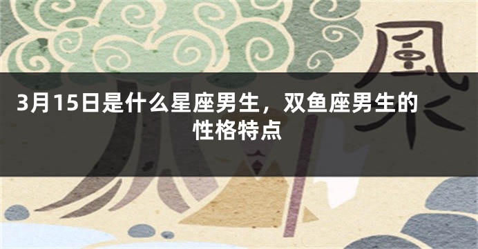 3月15日是什么星座男生，双鱼座男生的性格特点