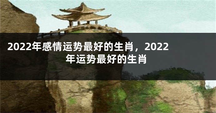 2022年感情运势最好的生肖，2022年运势最好的生肖