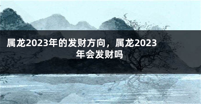 属龙2023年的发财方向，属龙2023年会发财吗