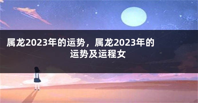 属龙2023年的运势，属龙2023年的运势及运程女