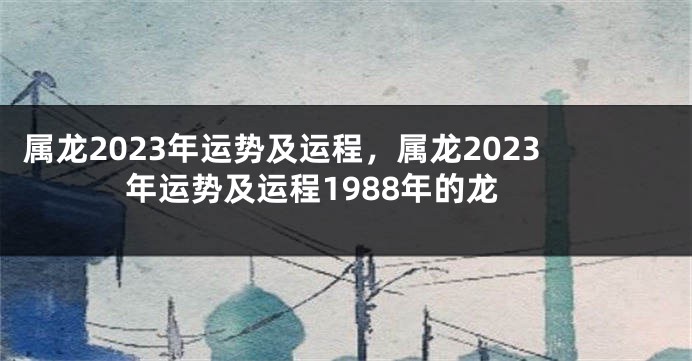 属龙2023年运势及运程，属龙2023年运势及运程1988年的龙