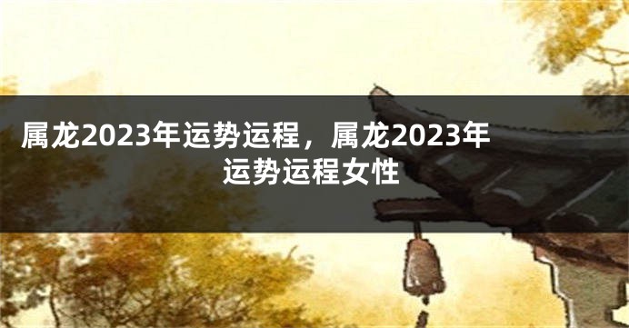 属龙2023年运势运程，属龙2023年运势运程女性