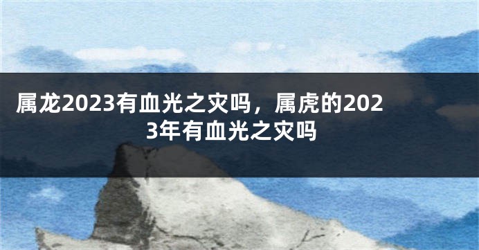 属龙2023有血光之灾吗，属虎的2023年有血光之灾吗