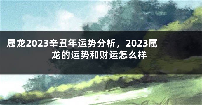 属龙2023辛丑年运势分析，2023属龙的运势和财运怎么样