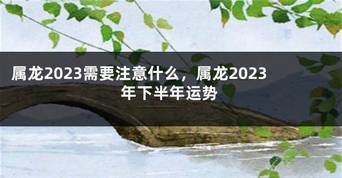 属龙2023需要注意什么，属龙2023年下半年运势