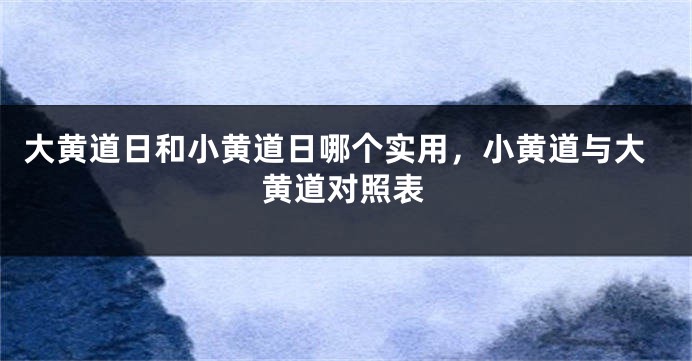 大黄道日和小黄道日哪个实用，小黄道与大黄道对照表