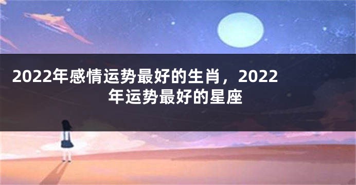 2022年感情运势最好的生肖，2022年运势最好的星座