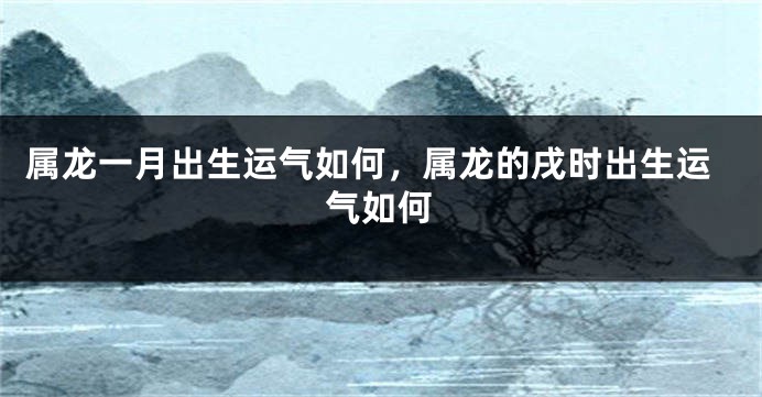 属龙一月出生运气如何，属龙的戌时出生运气如何