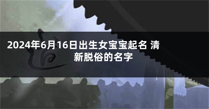 2024年6月16日出生女宝宝起名 清新脱俗的名字