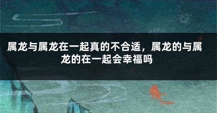 属龙与属龙在一起真的不合适，属龙的与属龙的在一起会幸福吗