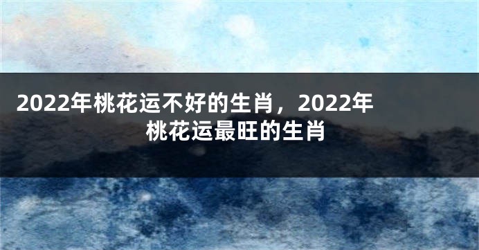 2022年桃花运不好的生肖，2022年桃花运最旺的生肖