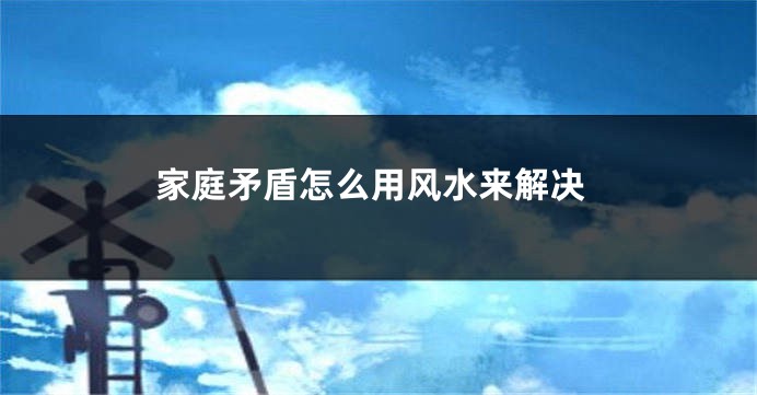 家庭矛盾怎么用风水来解决