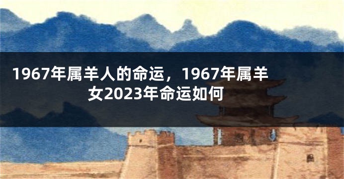 1967年属羊人的命运，1967年属羊女2023年命运如何