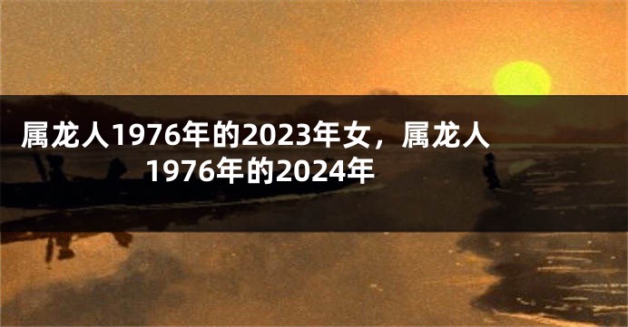 属龙人1976年的2023年女，属龙人1976年的2024年