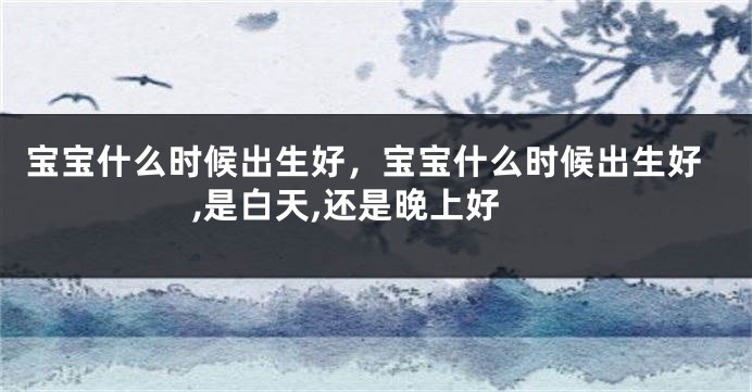 宝宝什么时候出生好，宝宝什么时候出生好,是白天,还是晚上好