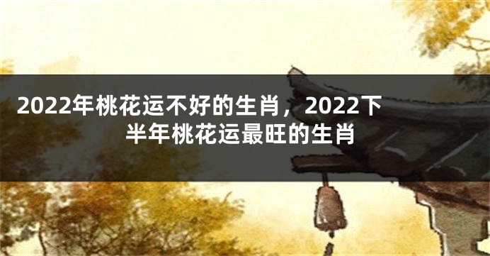 2022年桃花运不好的生肖，2022下半年桃花运最旺的生肖