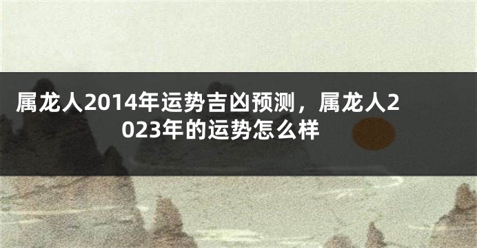 属龙人2014年运势吉凶预测，属龙人2023年的运势怎么样