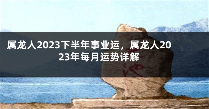 属龙人2023下半年事业运，属龙人2023年每月运势详解