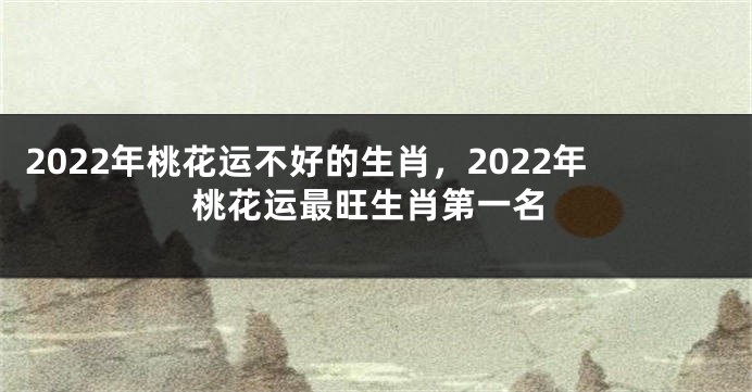 2022年桃花运不好的生肖，2022年桃花运最旺生肖第一名