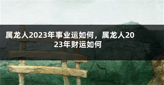 属龙人2023年事业运如何，属龙人2023年财运如何