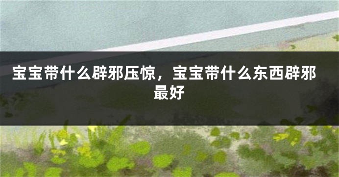 宝宝带什么辟邪压惊，宝宝带什么东西辟邪最好