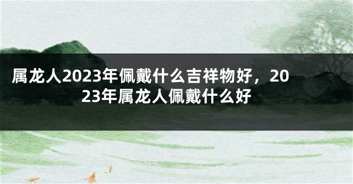 属龙人2023年佩戴什么吉祥物好，2023年属龙人佩戴什么好