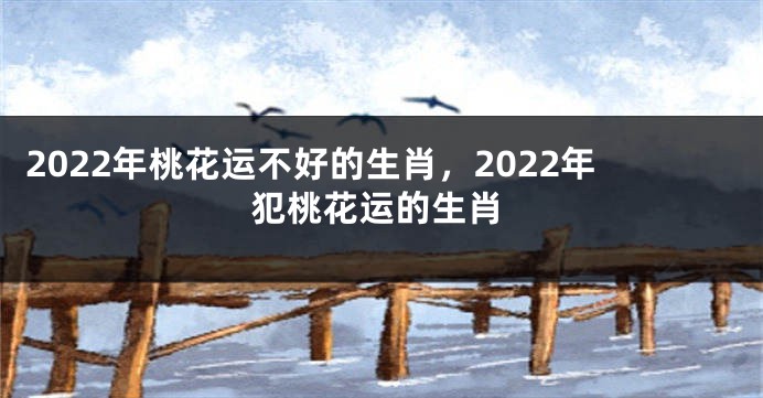 2022年桃花运不好的生肖，2022年犯桃花运的生肖