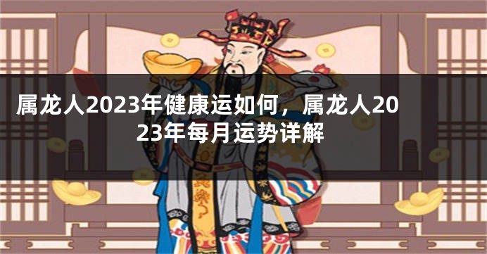 属龙人2023年健康运如何，属龙人2023年每月运势详解