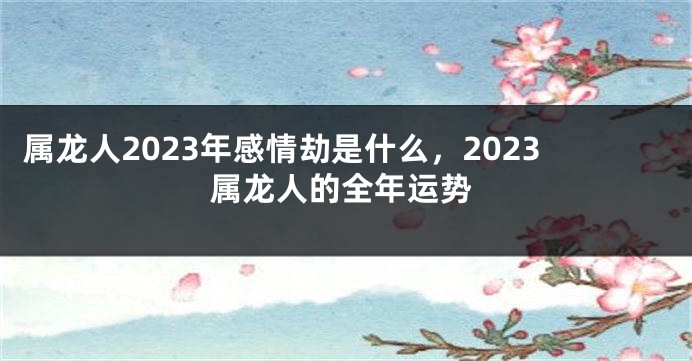 属龙人2023年感情劫是什么，2023属龙人的全年运势