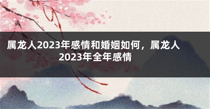 属龙人2023年感情和婚姻如何，属龙人2023年全年感情