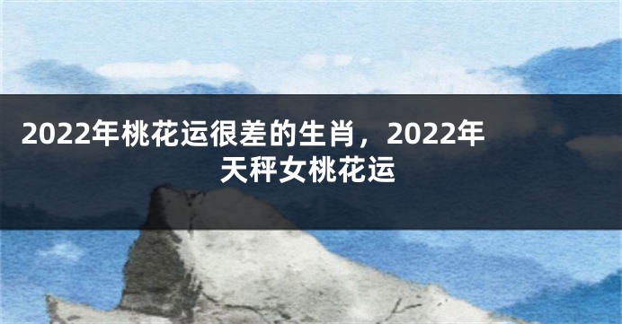 2022年桃花运很差的生肖，2022年天秤女桃花运