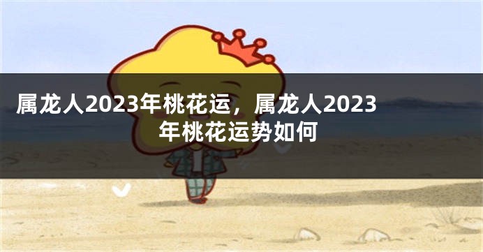 属龙人2023年桃花运，属龙人2023年桃花运势如何