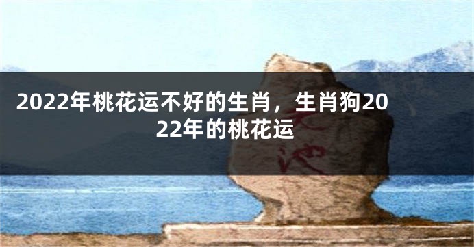 2022年桃花运不好的生肖，生肖狗2022年的桃花运