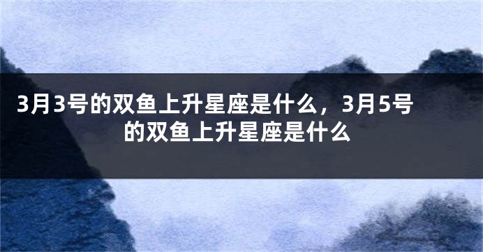 3月3号的双鱼上升星座是什么，3月5号的双鱼上升星座是什么