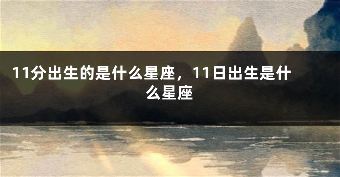 11分出生的是什么星座，11日出生是什么星座