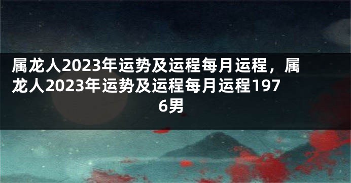 属龙人2023年运势及运程每月运程，属龙人2023年运势及运程每月运程1976男