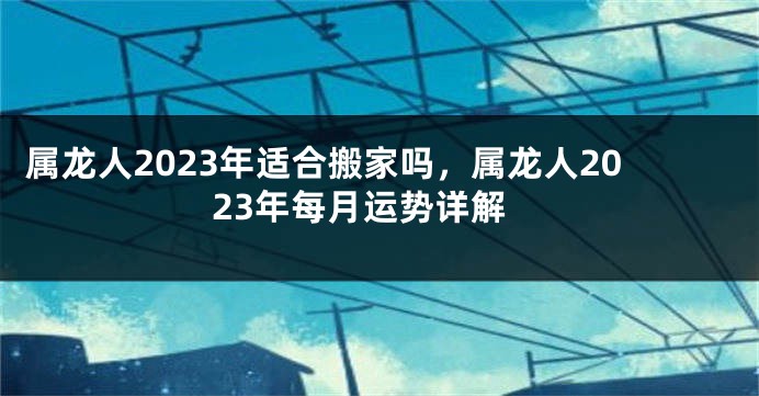 属龙人2023年适合搬家吗，属龙人2023年每月运势详解