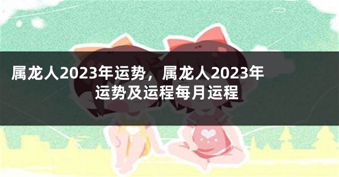 属龙人2023年运势，属龙人2023年运势及运程每月运程