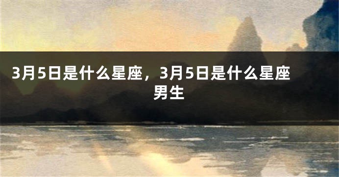 3月5日是什么星座，3月5日是什么星座男生