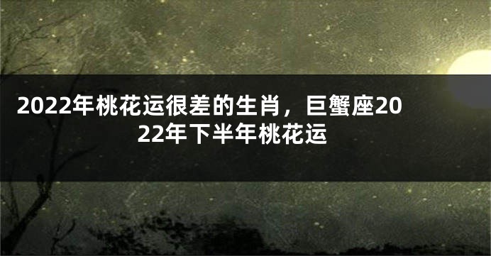 2022年桃花运很差的生肖，巨蟹座2022年下半年桃花运