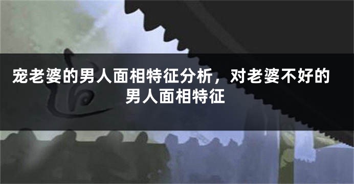 宠老婆的男人面相特征分析，对老婆不好的男人面相特征